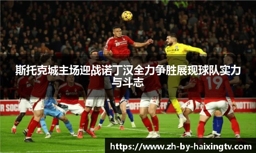 斯托克城主场迎战诺丁汉全力争胜展现球队实力与斗志